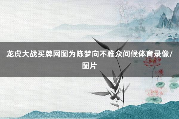 龙虎大战买牌网图为陈梦向不雅众问候体育录像/图片