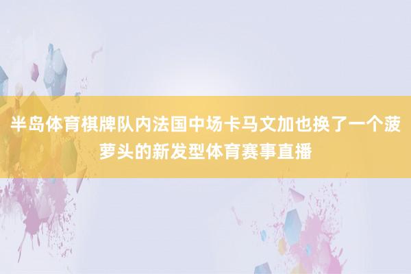 半岛体育棋牌队内法国中场卡马文加也换了一个菠萝头的新发型体育赛事直播