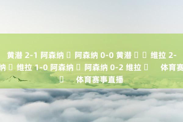 黄潜 2-1 阿森纳 ✅阿森纳 0-0 黄潜 ⚖️维拉 2-4 阿森纳 ❌维拉 1-0 阿森纳 ✅阿森纳 0-2 维拉 ✅    体育赛事直播