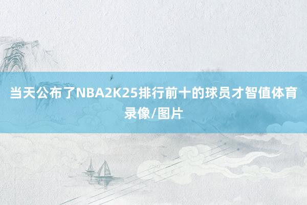 当天公布了NBA2K25排行前十的球员才智值体育录像/图片