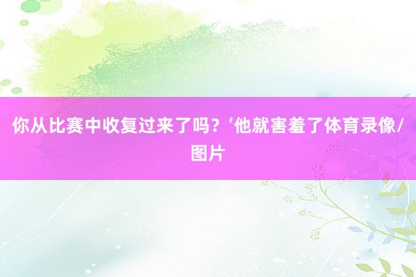 你从比赛中收复过来了吗？’他就害羞了体育录像/图片