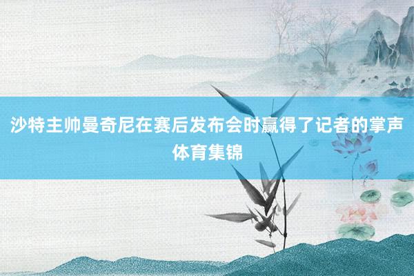 沙特主帅曼奇尼在赛后发布会时赢得了记者的掌声体育集锦