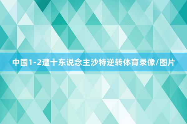 中国1-2遭十东说念主沙特逆转体育录像/图片