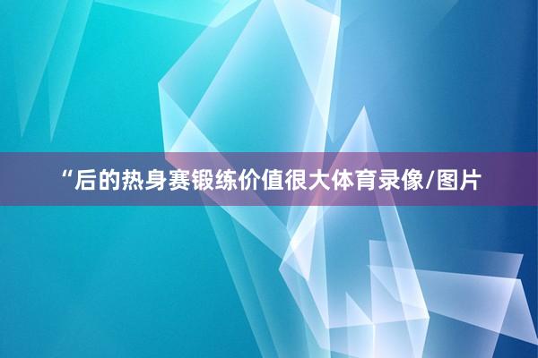 “后的热身赛锻练价值很大体育录像/图片