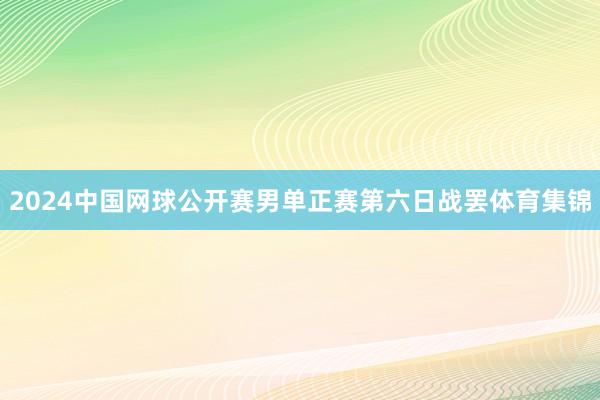 2024中国网球公开赛男单正赛第六日战罢体育集锦