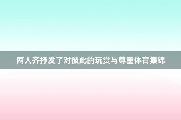 两人齐抒发了对彼此的玩赏与尊重体育集锦