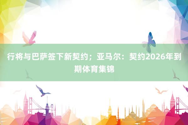 行将与巴萨签下新契约；亚马尔：契约2026年到期体育集锦